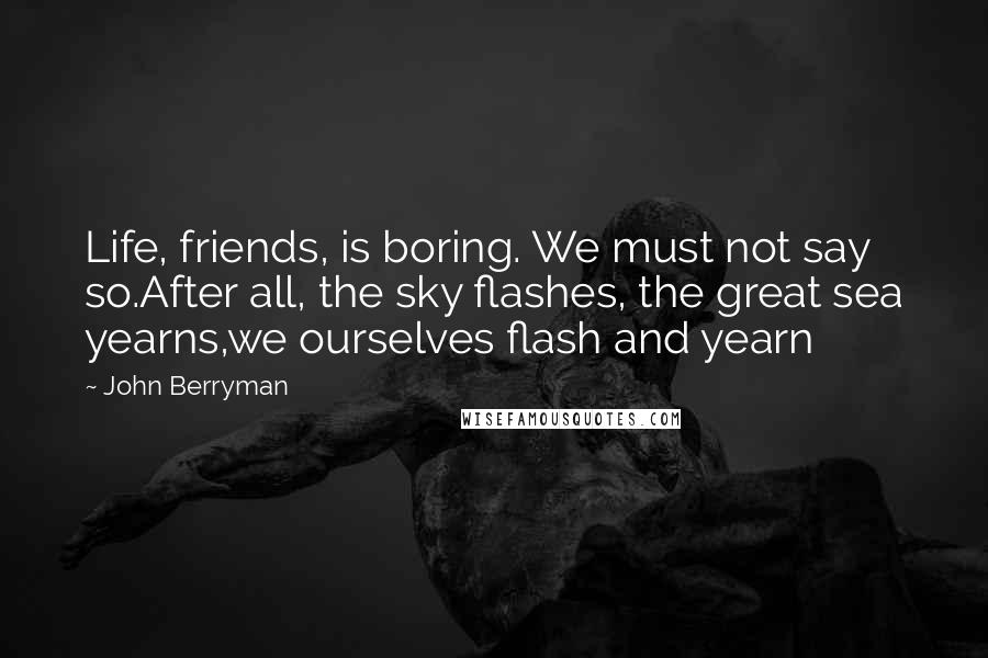 John Berryman Quotes: Life, friends, is boring. We must not say so.After all, the sky flashes, the great sea yearns,we ourselves flash and yearn