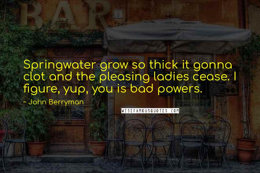John Berryman Quotes: Springwater grow so thick it gonna clot and the pleasing ladies cease. I figure, yup, you is bad powers.