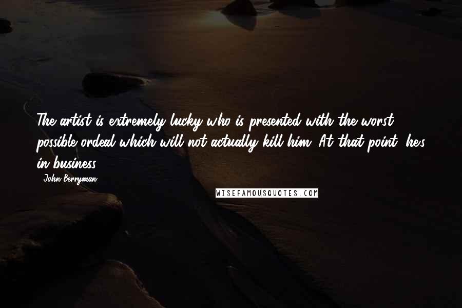 John Berryman Quotes: The artist is extremely lucky who is presented with the worst possible ordeal which will not actually kill him. At that point, he's in business.