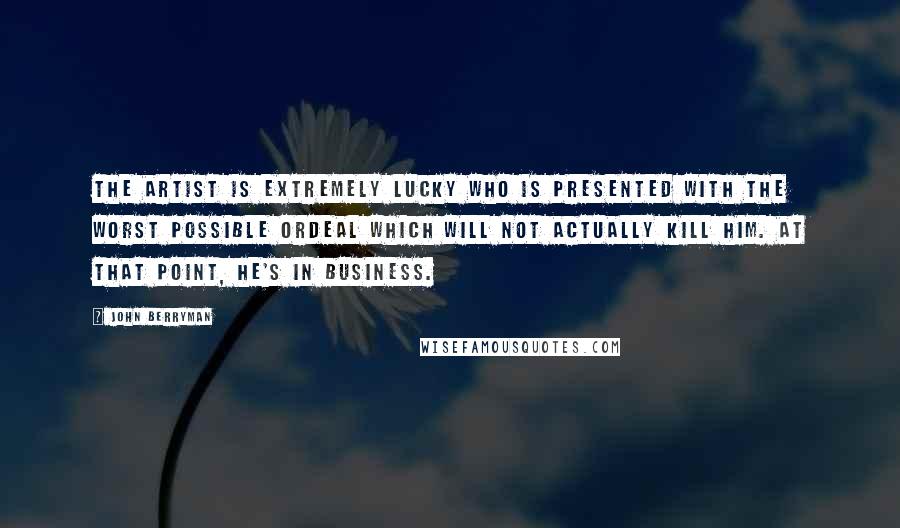 John Berryman Quotes: The artist is extremely lucky who is presented with the worst possible ordeal which will not actually kill him. At that point, he's in business.