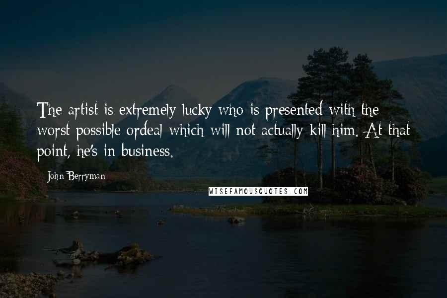 John Berryman Quotes: The artist is extremely lucky who is presented with the worst possible ordeal which will not actually kill him. At that point, he's in business.