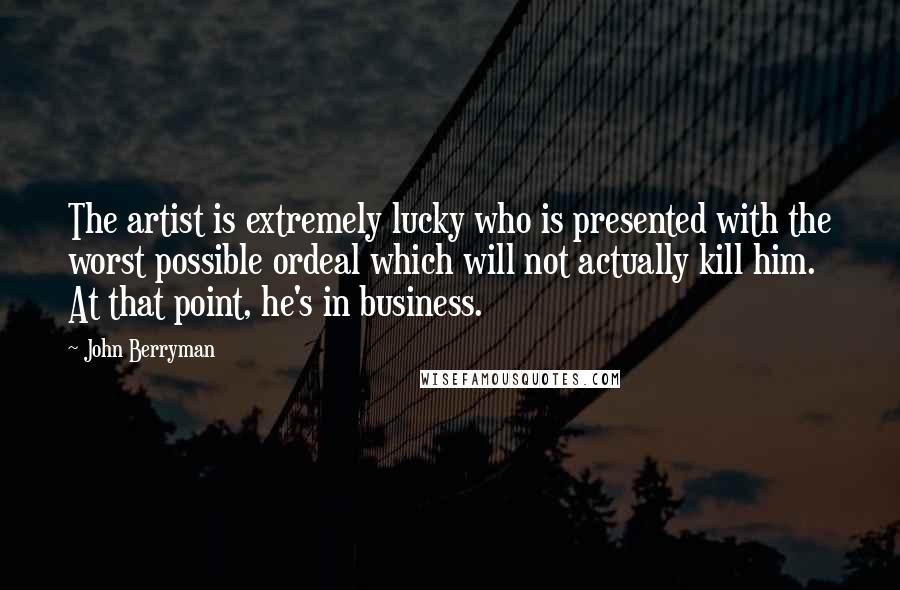 John Berryman Quotes: The artist is extremely lucky who is presented with the worst possible ordeal which will not actually kill him. At that point, he's in business.