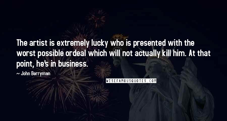 John Berryman Quotes: The artist is extremely lucky who is presented with the worst possible ordeal which will not actually kill him. At that point, he's in business.