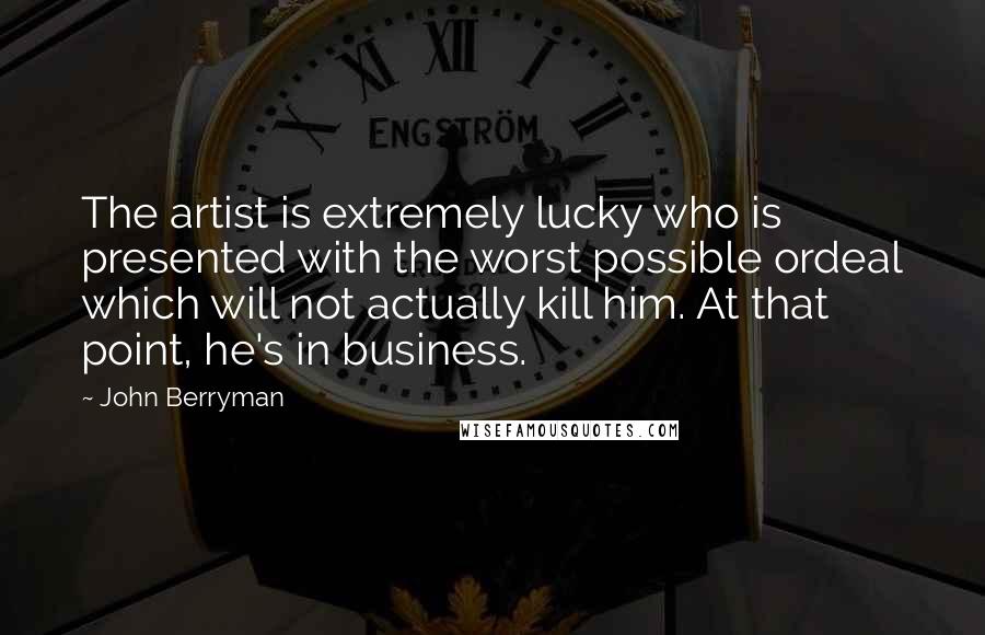 John Berryman Quotes: The artist is extremely lucky who is presented with the worst possible ordeal which will not actually kill him. At that point, he's in business.