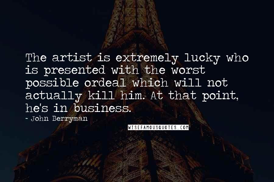 John Berryman Quotes: The artist is extremely lucky who is presented with the worst possible ordeal which will not actually kill him. At that point, he's in business.