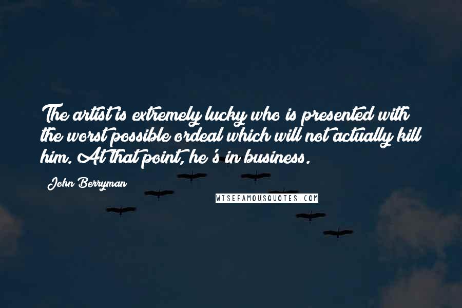 John Berryman Quotes: The artist is extremely lucky who is presented with the worst possible ordeal which will not actually kill him. At that point, he's in business.