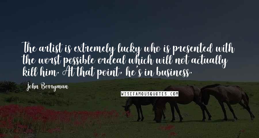 John Berryman Quotes: The artist is extremely lucky who is presented with the worst possible ordeal which will not actually kill him. At that point, he's in business.