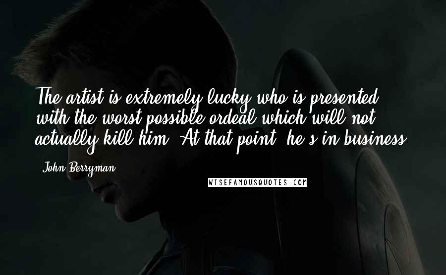 John Berryman Quotes: The artist is extremely lucky who is presented with the worst possible ordeal which will not actually kill him. At that point, he's in business.