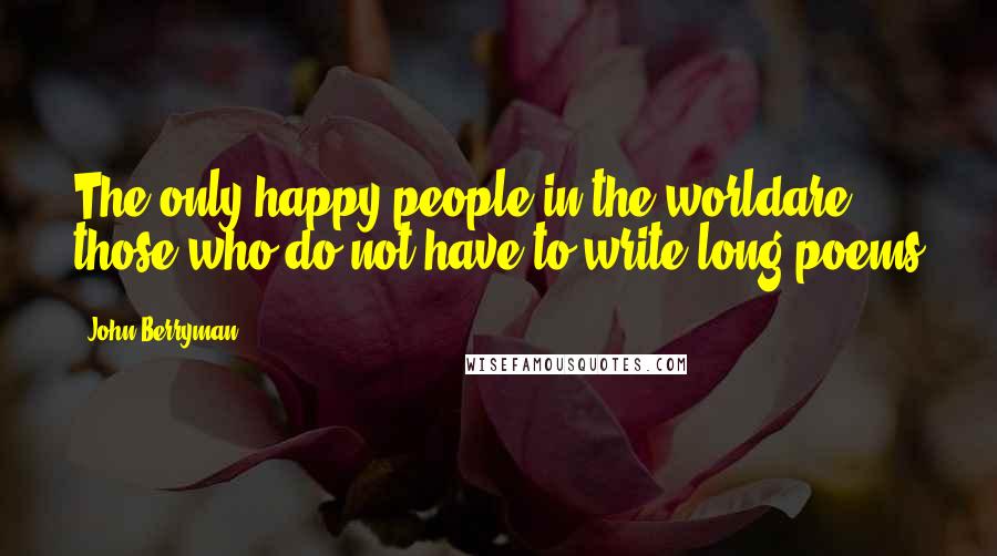 John Berryman Quotes: The only happy people in the worldare those who do not have to write long poems