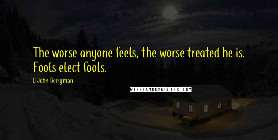 John Berryman Quotes: The worse anyone feels, the worse treated he is. Fools elect fools.