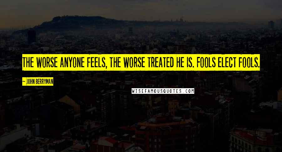 John Berryman Quotes: The worse anyone feels, the worse treated he is. Fools elect fools.