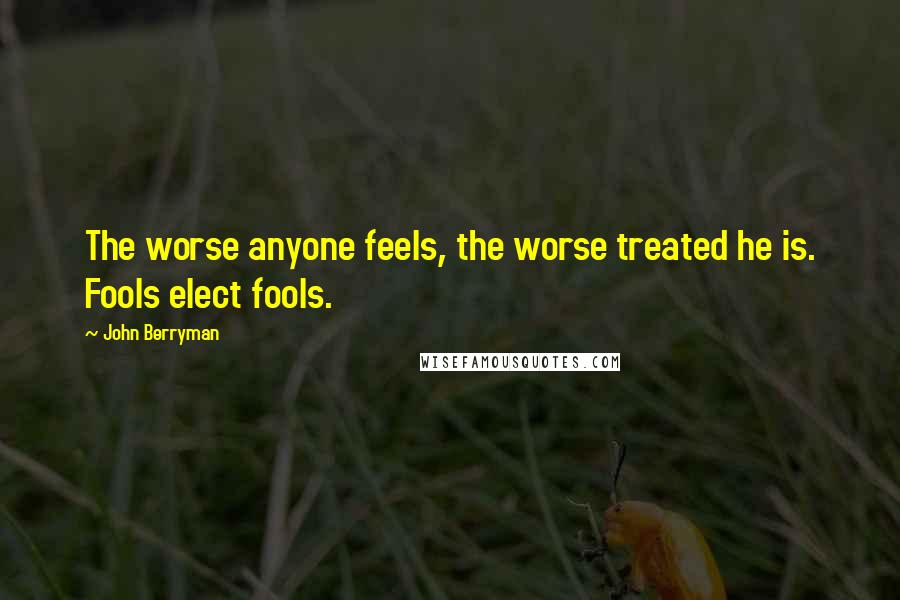 John Berryman Quotes: The worse anyone feels, the worse treated he is. Fools elect fools.