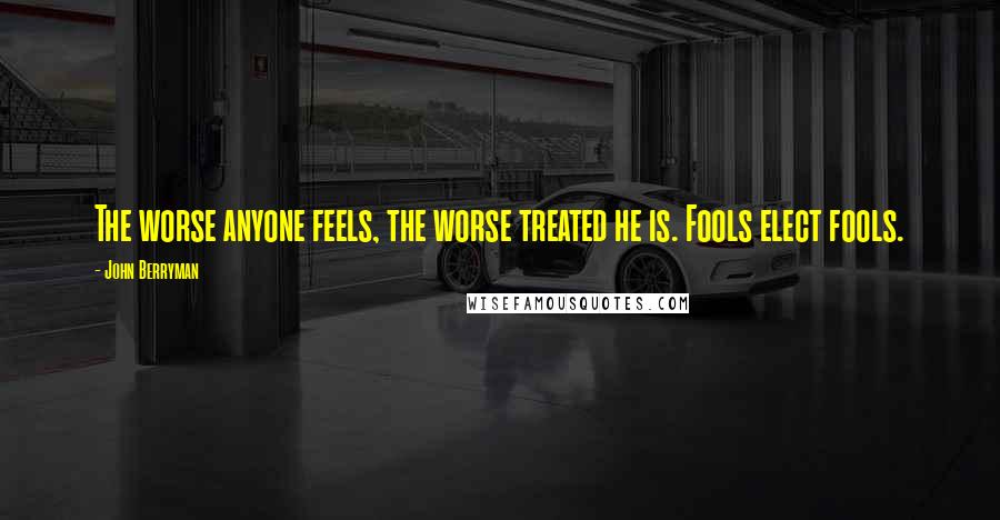 John Berryman Quotes: The worse anyone feels, the worse treated he is. Fools elect fools.