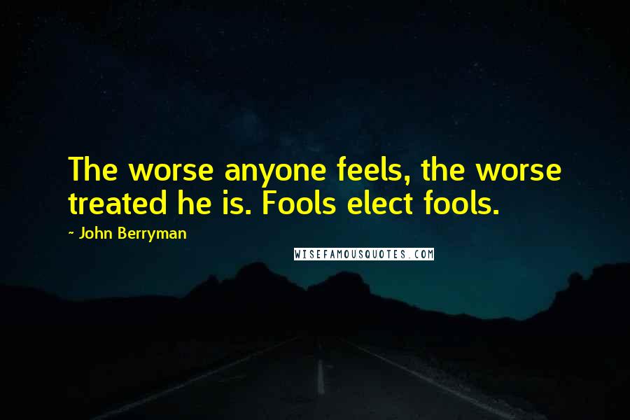 John Berryman Quotes: The worse anyone feels, the worse treated he is. Fools elect fools.