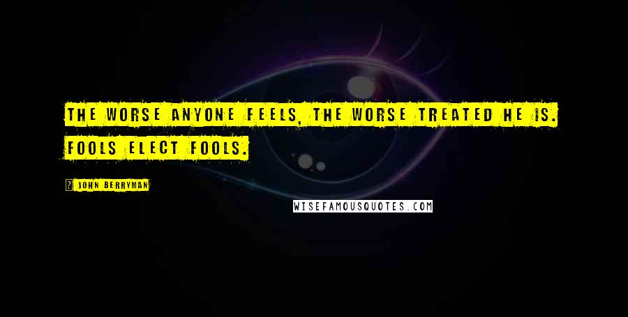 John Berryman Quotes: The worse anyone feels, the worse treated he is. Fools elect fools.
