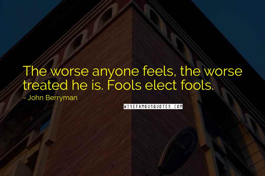 John Berryman Quotes: The worse anyone feels, the worse treated he is. Fools elect fools.
