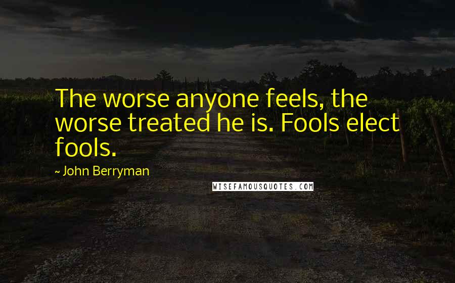 John Berryman Quotes: The worse anyone feels, the worse treated he is. Fools elect fools.