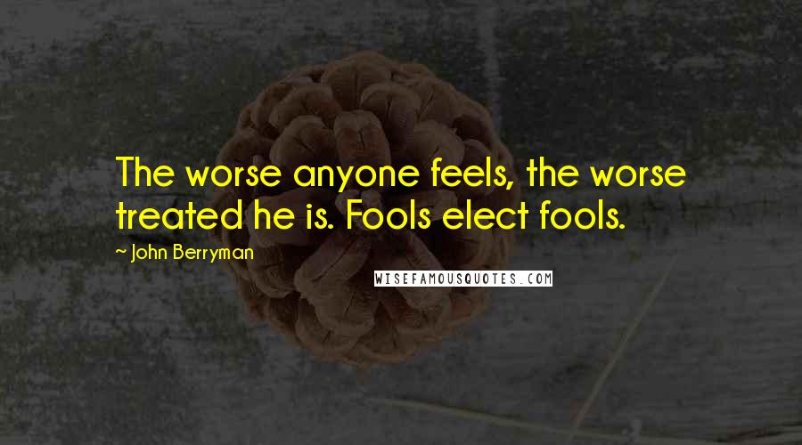 John Berryman Quotes: The worse anyone feels, the worse treated he is. Fools elect fools.