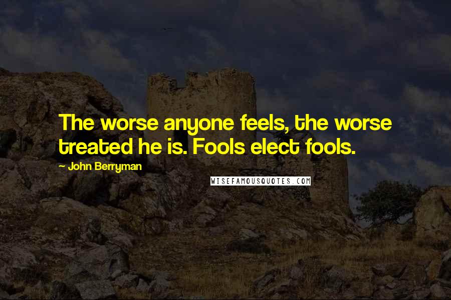 John Berryman Quotes: The worse anyone feels, the worse treated he is. Fools elect fools.