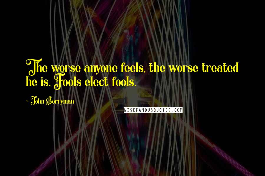 John Berryman Quotes: The worse anyone feels, the worse treated he is. Fools elect fools.