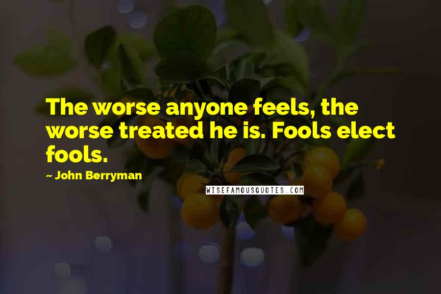 John Berryman Quotes: The worse anyone feels, the worse treated he is. Fools elect fools.