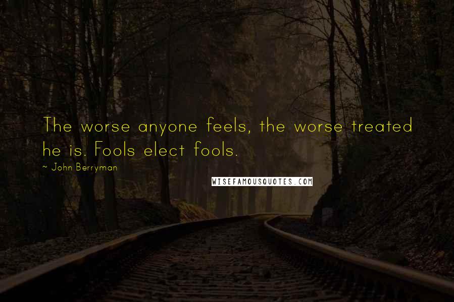John Berryman Quotes: The worse anyone feels, the worse treated he is. Fools elect fools.
