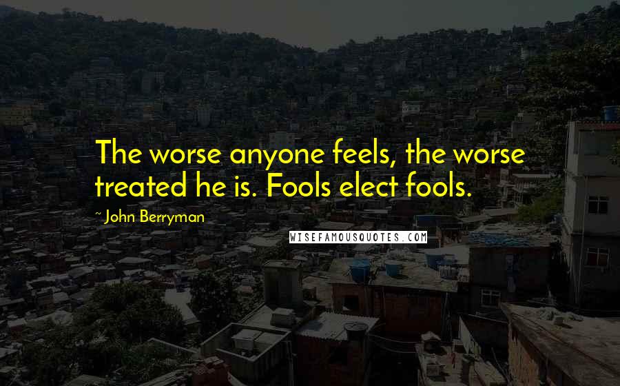 John Berryman Quotes: The worse anyone feels, the worse treated he is. Fools elect fools.
