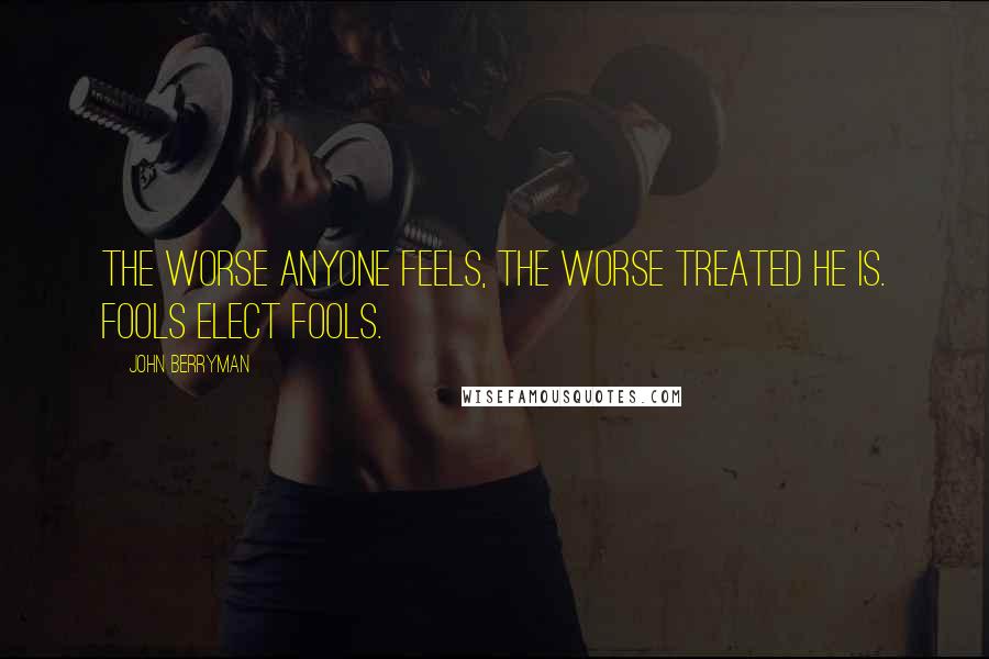 John Berryman Quotes: The worse anyone feels, the worse treated he is. Fools elect fools.