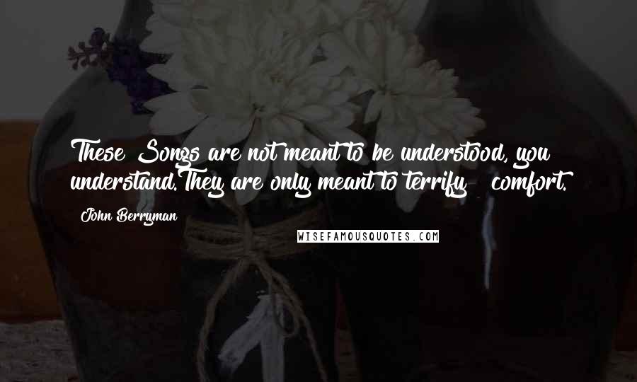 John Berryman Quotes: These Songs are not meant to be understood, you understand.They are only meant to terrify & comfort.