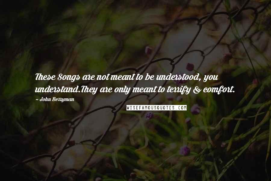 John Berryman Quotes: These Songs are not meant to be understood, you understand.They are only meant to terrify & comfort.