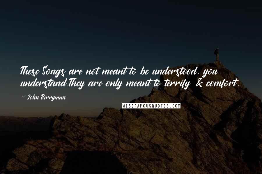 John Berryman Quotes: These Songs are not meant to be understood, you understand.They are only meant to terrify & comfort.