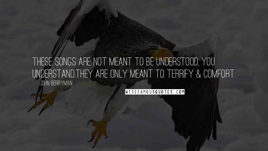 John Berryman Quotes: These Songs are not meant to be understood, you understand.They are only meant to terrify & comfort.