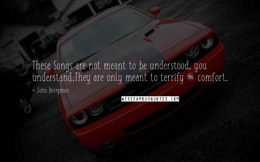 John Berryman Quotes: These Songs are not meant to be understood, you understand.They are only meant to terrify & comfort.