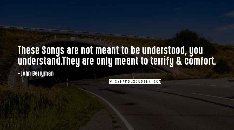 John Berryman Quotes: These Songs are not meant to be understood, you understand.They are only meant to terrify & comfort.