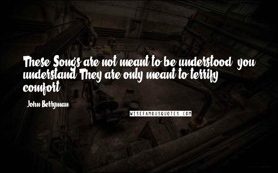John Berryman Quotes: These Songs are not meant to be understood, you understand.They are only meant to terrify & comfort.