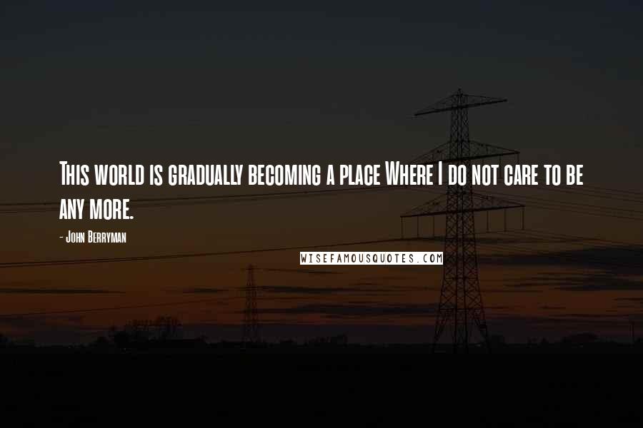 John Berryman Quotes: This world is gradually becoming a place Where I do not care to be any more.