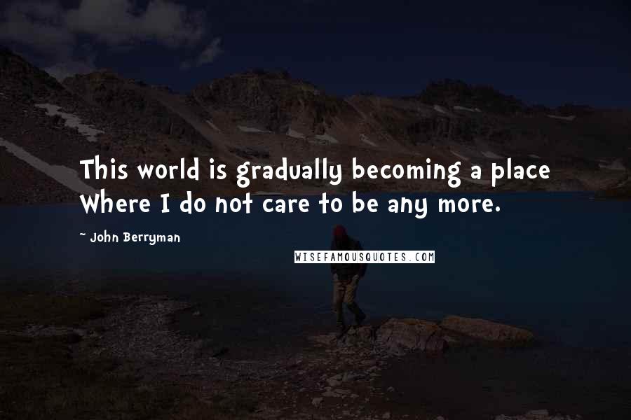 John Berryman Quotes: This world is gradually becoming a place Where I do not care to be any more.