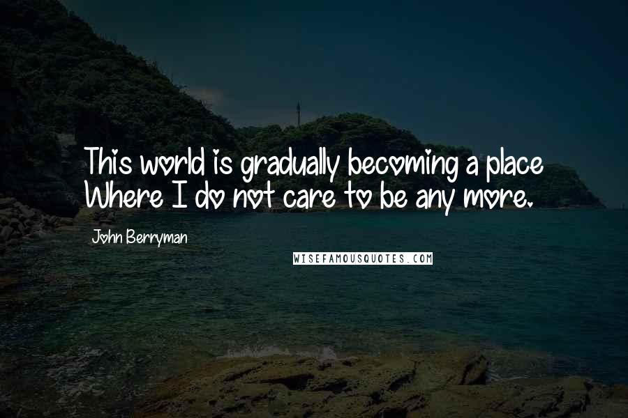 John Berryman Quotes: This world is gradually becoming a place Where I do not care to be any more.