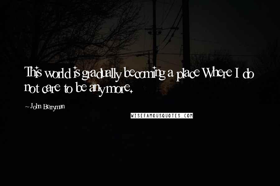 John Berryman Quotes: This world is gradually becoming a place Where I do not care to be any more.