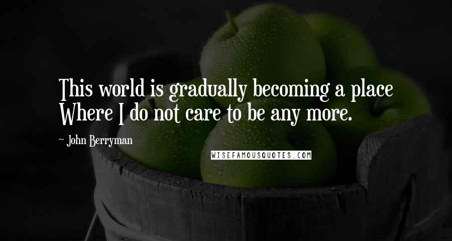 John Berryman Quotes: This world is gradually becoming a place Where I do not care to be any more.