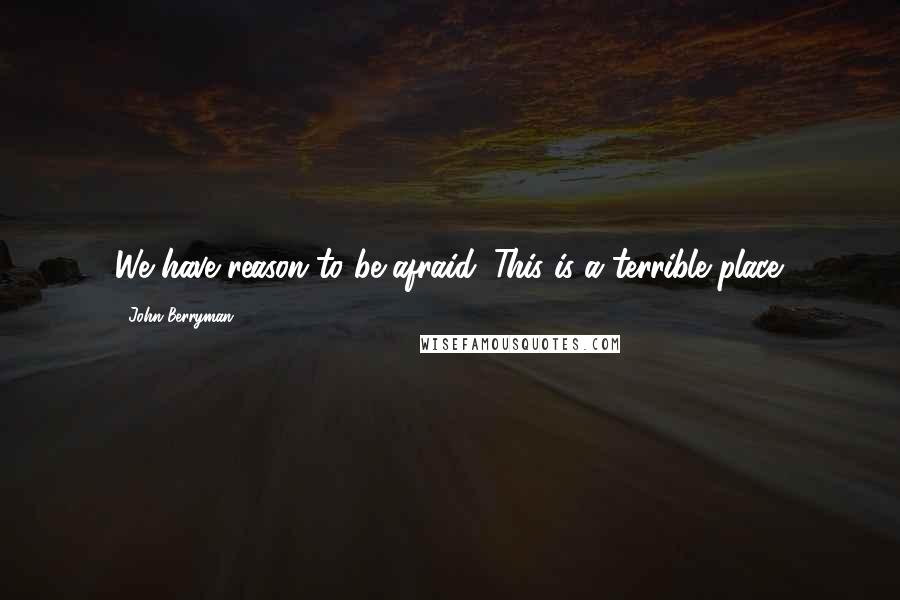 John Berryman Quotes: We have reason to be afraid. This is a terrible place.