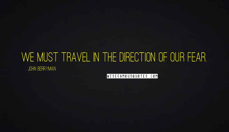 John Berryman Quotes: We must travel in the direction of our fear.