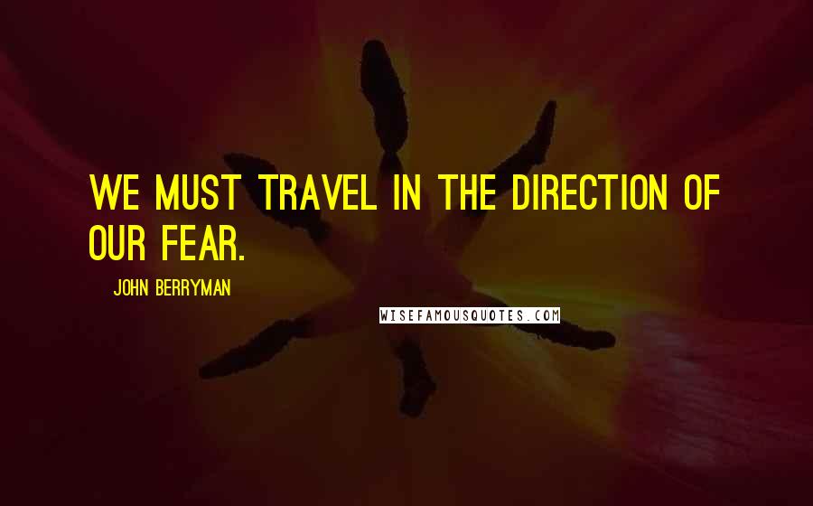 John Berryman Quotes: We must travel in the direction of our fear.