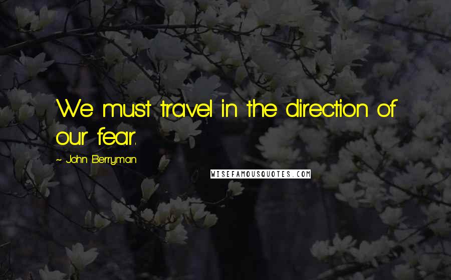 John Berryman Quotes: We must travel in the direction of our fear.
