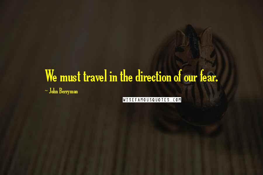 John Berryman Quotes: We must travel in the direction of our fear.