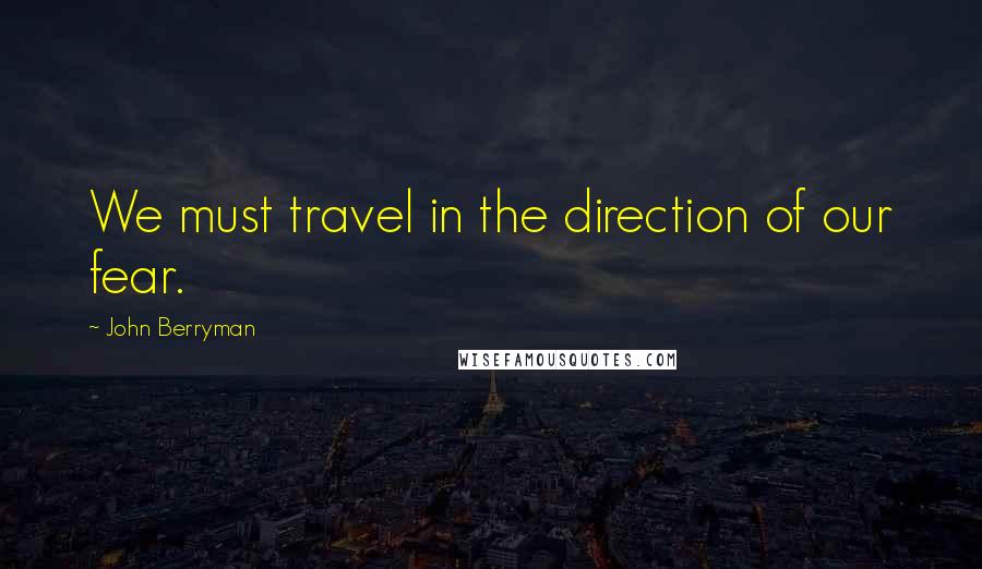 John Berryman Quotes: We must travel in the direction of our fear.
