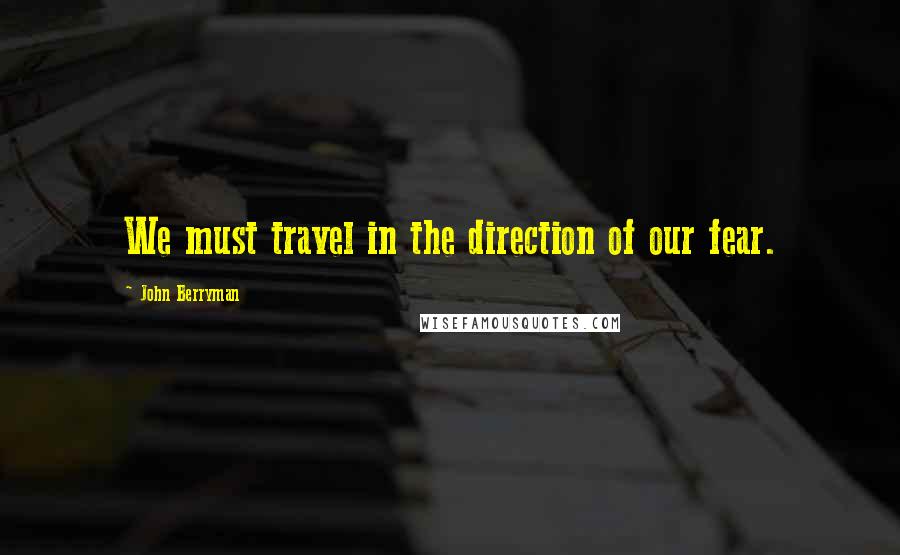 John Berryman Quotes: We must travel in the direction of our fear.