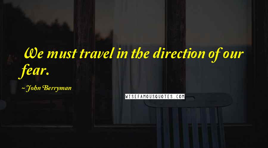 John Berryman Quotes: We must travel in the direction of our fear.