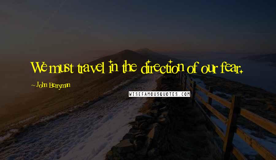 John Berryman Quotes: We must travel in the direction of our fear.
