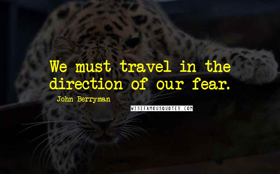 John Berryman Quotes: We must travel in the direction of our fear.